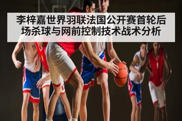 李梓嘉世界羽联法国公开赛首轮后场杀球与网前控制技术战术分析