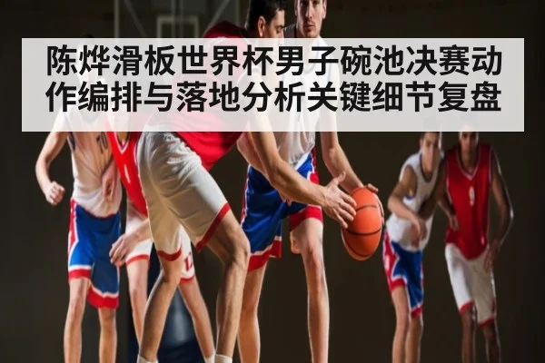陈烨滑板世界杯男子碗池决赛动作编排与落地分析关键细节复盘