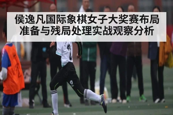 侯逸凡国际象棋女子大奖赛布局准备与残局处理实战观察分析